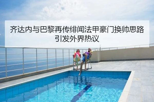 齐达内与巴黎再传绯闻法甲豪门换帅思路引发外界热议
