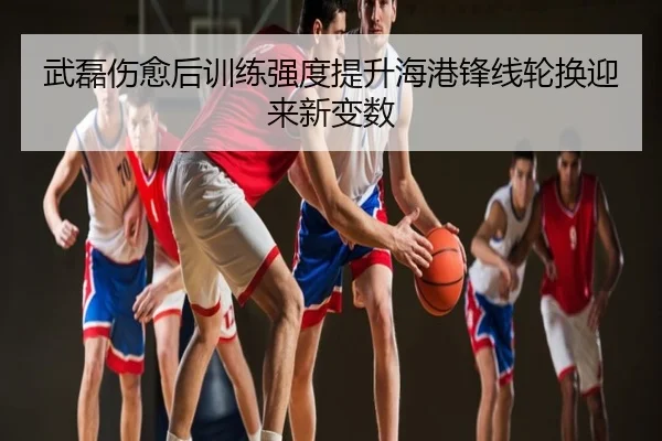 武磊伤愈后训练强度提升海港锋线轮换迎来新变数
